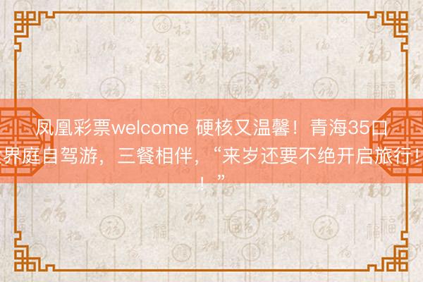 凤凰彩票welcome 硬核又温馨!青海35口世界庭自驾游,三餐相伴,“来岁还要不绝开启旅行!”