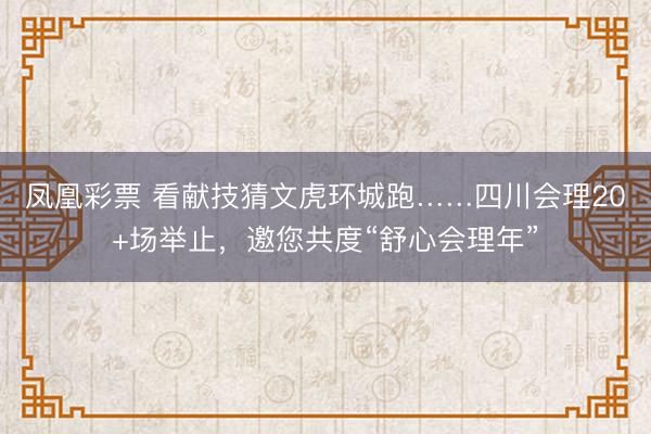 凤凰彩票 看献技猜文虎环城跑……四川会理20+场举止，邀您共度“舒心会理年”