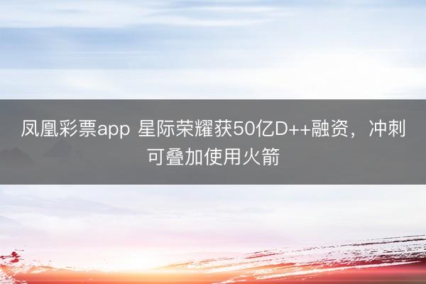 凤凰彩票app 星际荣耀获50亿D++融资，冲刺可叠加使用火箭