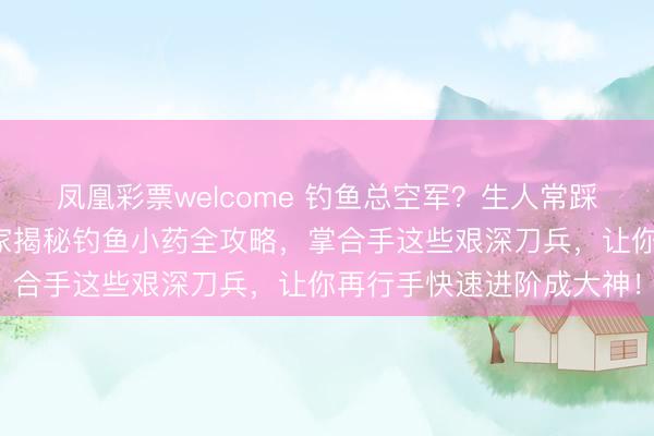 凤凰彩票welcome 钓鱼总空军？生人常踩的那些坑你知谈吗？行家揭秘钓鱼小药全攻略，掌合手这些艰深刀兵，让你再行手快速进阶成大神！