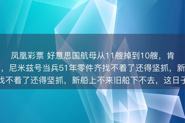 凤凰彩票 好意思国航母从11艘掉到10艘,肯尼迪号2027年才托付,尼米兹号当兵51年零件齐找不着了还得坚抓,新船上不来旧船下不去,这日子咋过