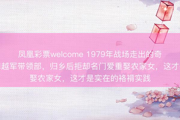 凤凰彩票welcome 1979年战场走出的奇功新兵，随机端掉越军带领部，归乡后拒却名门爱重娶农家女，这才是实在的袼褙实践