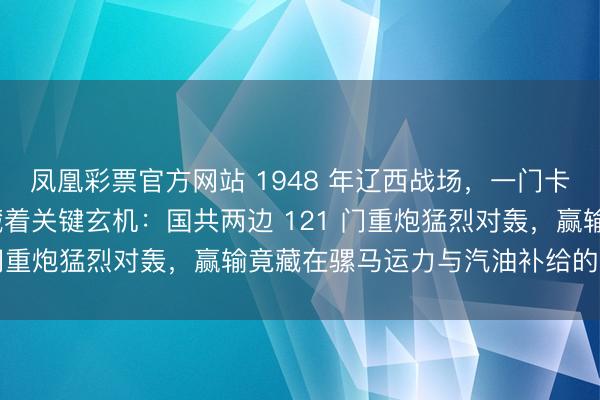 凤凰彩票官方网站 1948 年辽西战场,一门卡壳的 155 毫米重炮藏着关键玄机:国共两边 121 门重炮猛烈对轰,赢输竟藏在骡马运力与汽油补给的较量里