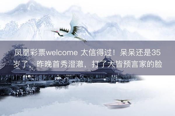 凤凰彩票welcome 太信得过！呆呆还是35岁了，昨晚首秀澄澈，打了大皆预言家的脸