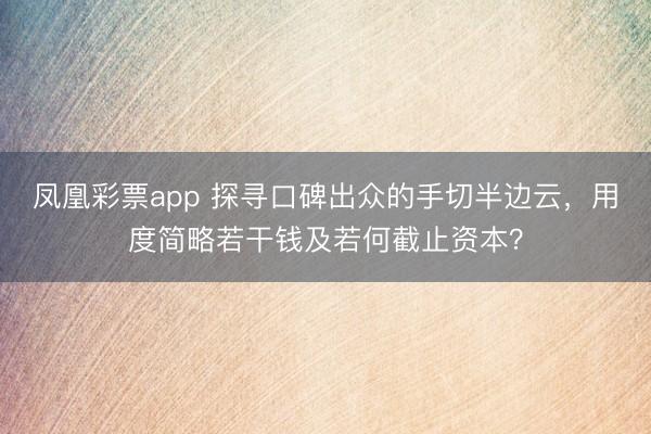 凤凰彩票app 探寻口碑出众的手切半边云，用度简略若干钱及若何截止资本？