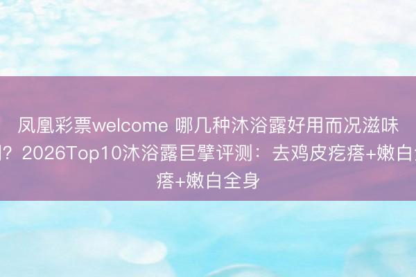 凤凰彩票welcome 哪几种沐浴露好用而况滋味好闻？2026Top10沐浴露巨擘评测：去鸡皮疙瘩+嫩白全身