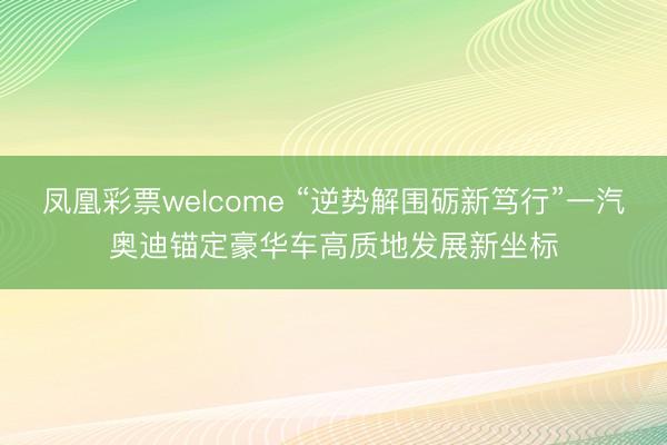 凤凰彩票welcome “逆势解围砺新笃行”一汽奥迪锚定豪华车高质地发展新坐标