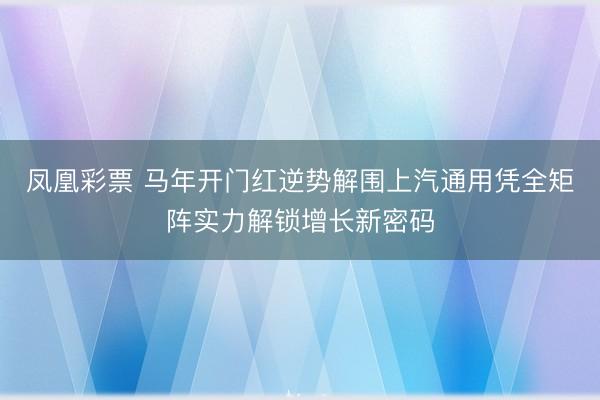 凤凰彩票 马年开门红逆势解围上汽通用凭全矩阵实力解锁增长新密码