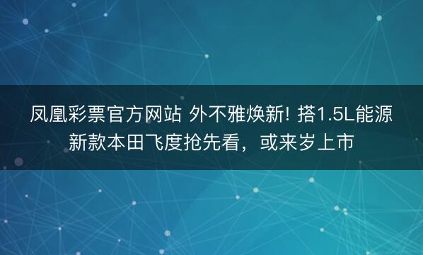 凤凰彩票官方网站 外不雅焕新! 搭1.5L能源新款本田飞度抢先看，或来岁上市