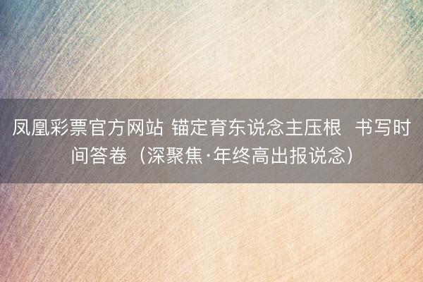 凤凰彩票官方网站 锚定育东说念主压根 书写时间答卷(深聚焦·年终高出报说念)