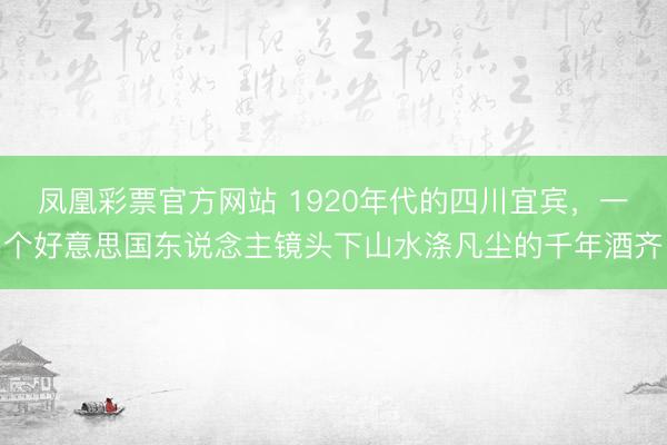凤凰彩票官方网站 1920年代的四川宜宾,一个好意思国东说念主镜头下山水涤凡尘的千年酒齐