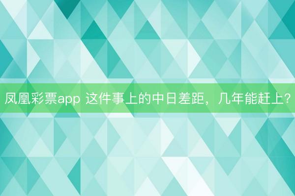 凤凰彩票app 这件事上的中日差距,几年能赶上?