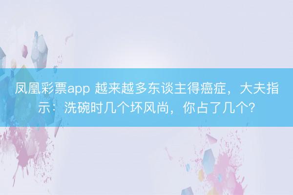 凤凰彩票app 越来越多东谈主得癌症,大夫指示:洗碗时几个坏风尚,你占了几个?