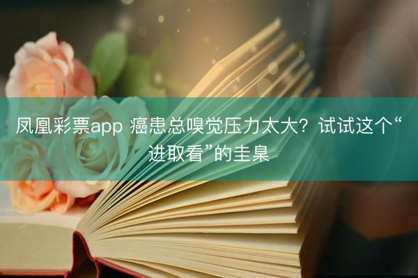 凤凰彩票app 癌患总嗅觉压力太大?试试这个“进取看”的圭臬
