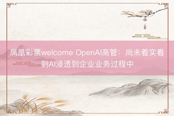 凤凰彩票welcome OpenAI高管：尚未着实看到AI浸透到企业业务过程中