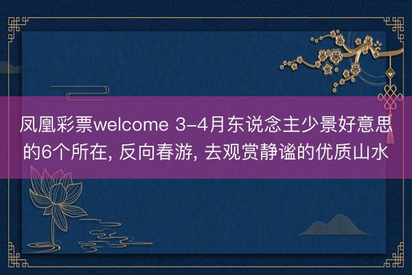 凤凰彩票welcome 3-4月东说念主少景好意思的6个所在, 反向春游, 去观赏静谧的优质山水