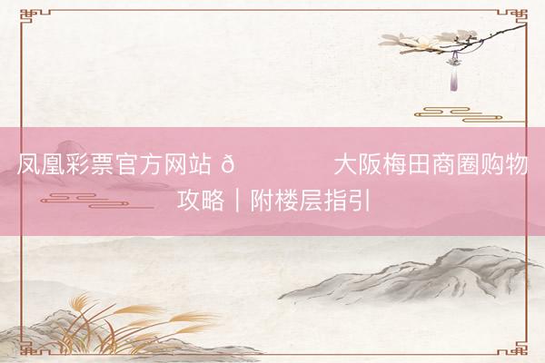 凤凰彩票官方网站 🛍️大阪梅田商圈购物攻略｜附楼层指引