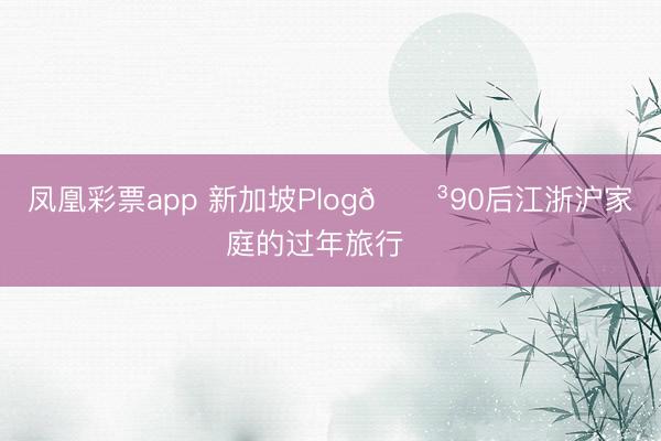 凤凰彩票app 新加坡Plog🌳90后江浙沪家庭的过年旅行✈️