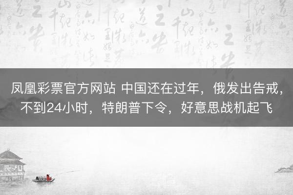 凤凰彩票官方网站 中国还在过年，俄发出告戒，不到24小时，特朗普下令，好意思战机起飞