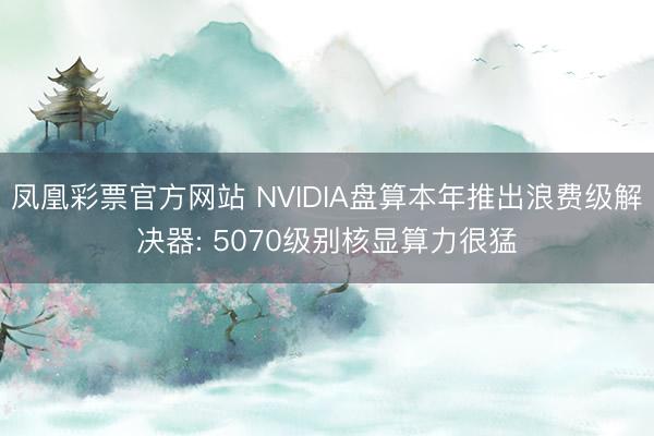 凤凰彩票官方网站 NVIDIA盘算本年推出浪费级解决器: 5070级别核显算力很猛
