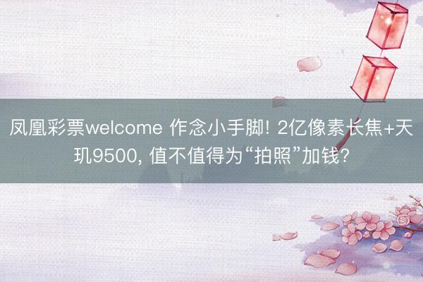 凤凰彩票welcome 作念小手脚! 2亿像素长焦+天玑9500, 值不值得为“拍照”加钱?