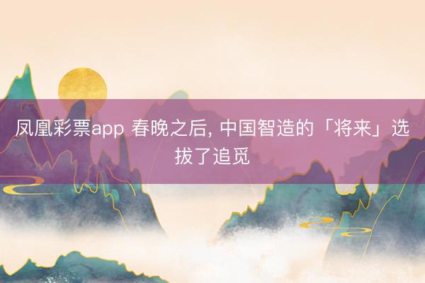 凤凰彩票app 春晚之后, 中国智造的「将来」选拔了追觅