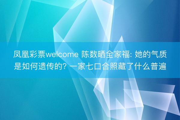 凤凰彩票welcome 陈数晒全家福: 她的气质是如何遗传的? 一家七口合照藏了什么普遍