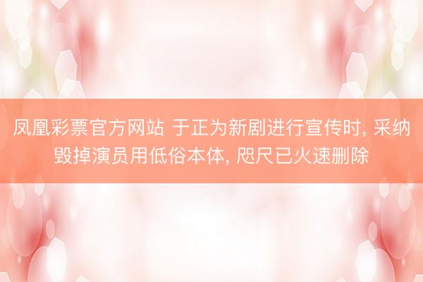 凤凰彩票官方网站 于正为新剧进行宣传时， 采纳毁掉演员用低俗本体， 咫尺已火速删除