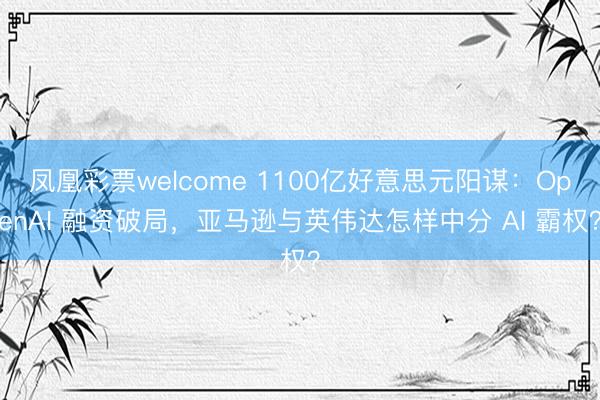 凤凰彩票welcome 1100亿好意思元阳谋:OpenAI 融资破局,亚马逊与英伟达怎样中分 AI 霸权?