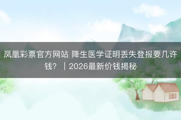 凤凰彩票官方网站 降生医学证明丢失登报要几许钱？｜2026最新价钱揭秘