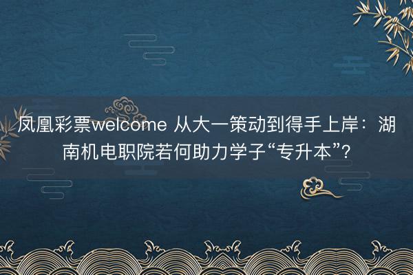 凤凰彩票welcome 从大一策动到得手上岸：湖南机电职院若何助力学子“专升本”？