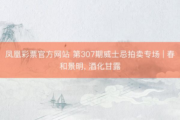 凤凰彩票官方网站 第307期威士忌拍卖专场 | 春和景明， 酒化甘露