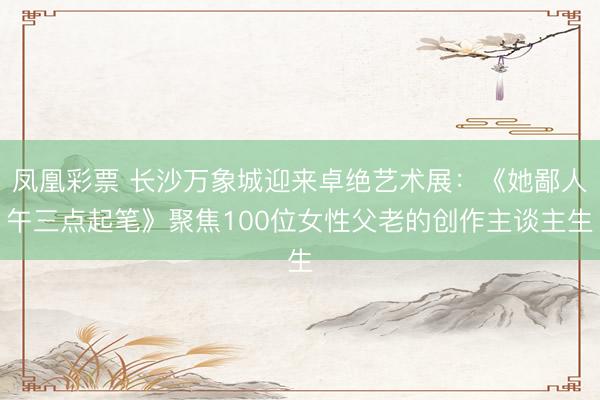 凤凰彩票 长沙万象城迎来卓绝艺术展：《她鄙人午三点起笔》聚焦100位女性父老的创作主谈主生