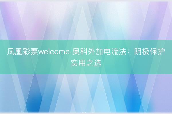 凤凰彩票welcome 奥科外加电流法:阴极保护实用之选