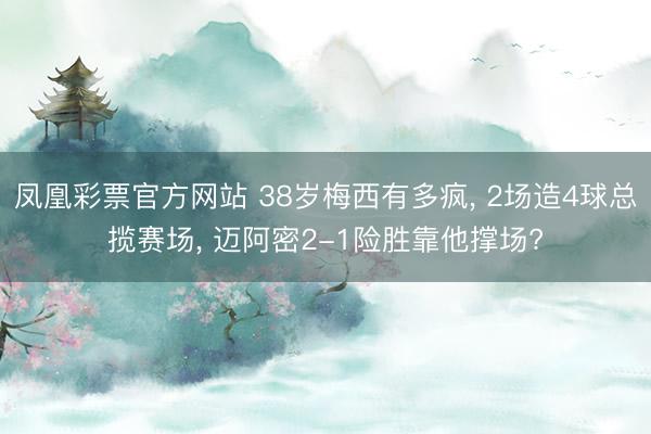 凤凰彩票官方网站 38岁梅西有多疯, 2场造4球总揽赛场, 迈阿密2-1险胜靠他撑场?